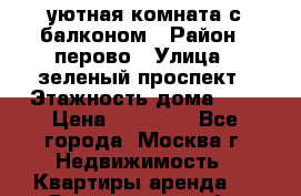 уютная комната с балконом › Район ­ перово › Улица ­ зеленый проспект › Этажность дома ­ 4 › Цена ­ 17 000 - Все города, Москва г. Недвижимость » Квартиры аренда   . Ярославская обл.,Переславль-Залесский г.